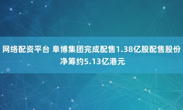 网络配资平台 阜博集团完成配售1.38亿股配售股份 净筹约5.13亿港元