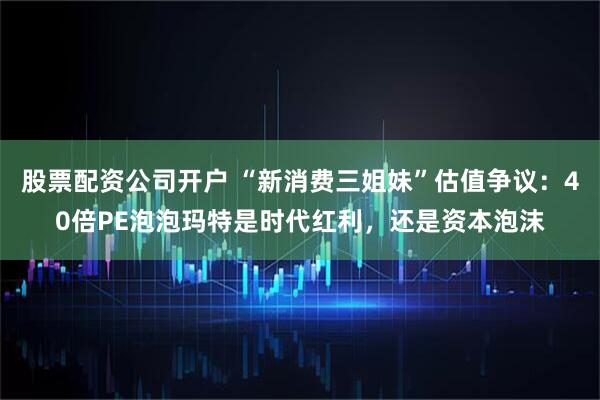 股票配资公司开户 “新消费三姐妹”估值争议：40倍PE泡泡玛特是时代红利，还是资本泡沫