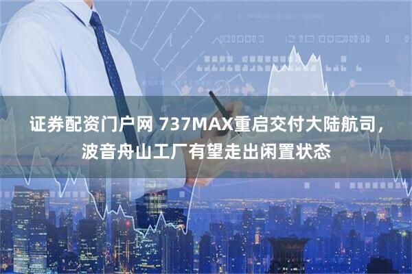 证券配资门户网 737MAX重启交付大陆航司，波音舟山工厂有望走出闲置状态