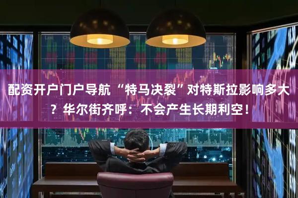 配资开户门户导航 “特马决裂”对特斯拉影响多大？华尔街齐呼：不会产生长期利空！