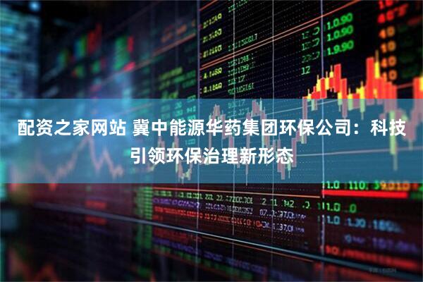 配资之家网站 冀中能源华药集团环保公司：科技引领环保治理新形态
