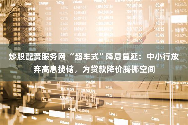 炒股配资服务网 “超车式”降息蔓延：中小行放弃高息揽储，为贷款降价腾挪空间
