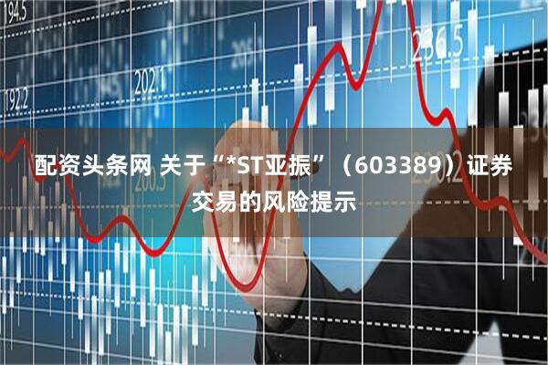 配资头条网 关于“*ST亚振”（603389）证券交易的风险提示
