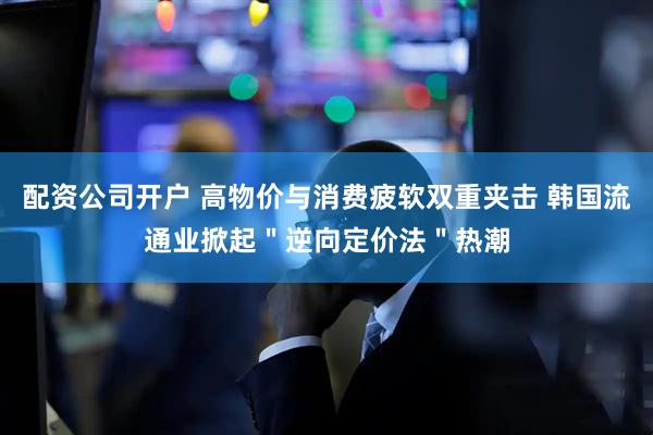 配资公司开户 高物价与消费疲软双重夹击 韩国流通业掀起＂逆向定价法＂热潮