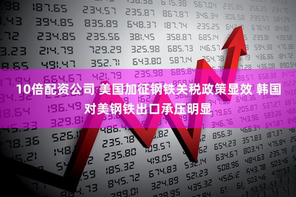 10倍配资公司 美国加征钢铁关税政策显效 韩国对美钢铁出口承压明显