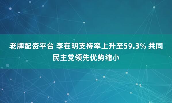 老牌配资平台 李在明支持率上升至59.3% 共同民主党领先优势缩小