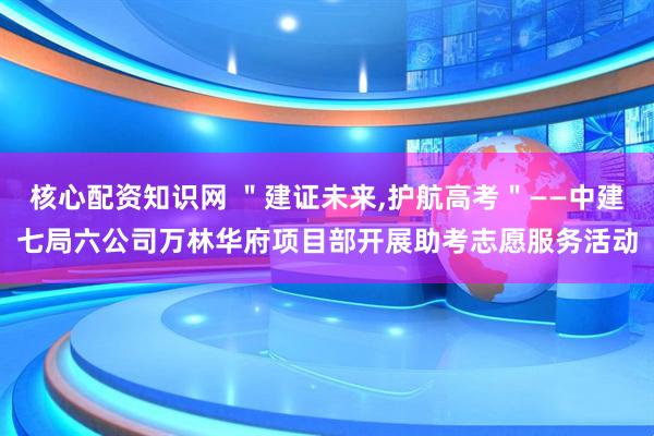 核心配资知识网 ＂建证未来,护航高考＂——中建七局六公司万林华府项目部开展助考志愿服务活动