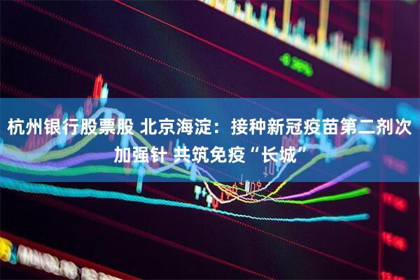 杭州银行股票股 北京海淀：接种新冠疫苗第二剂次加强针 共筑免疫“长城”