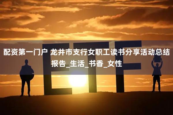 配资第一门户 龙井市支行女职工读书分享活动总结报告_生活_书香_女性