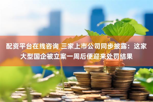 配资平台在线咨询 三家上市公司同步披露：这家大型国企被立案一周后便迎来处罚结果