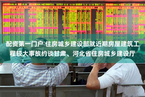 配资第一门户 住房城乡建设部就近期房屋建筑工程较大事故约谈甘肃、河北省住房城乡建设厅