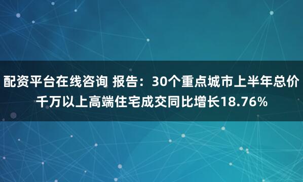 配资平台在线咨询 报告：30个重点城市上半年总价千万以上高端住宅成交同比增长18.76%