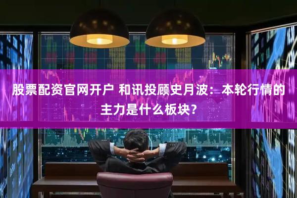 股票配资官网开户 和讯投顾史月波：本轮行情的主力是什么板块？