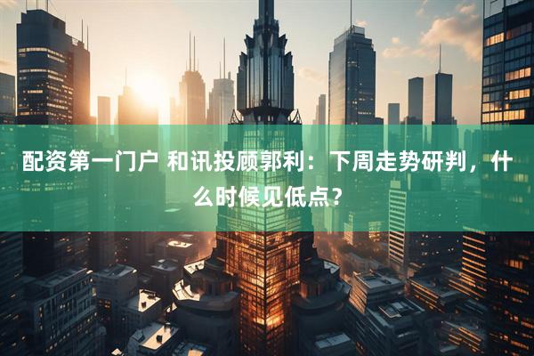 配资第一门户 和讯投顾郭利：下周走势研判，什么时候见低点？