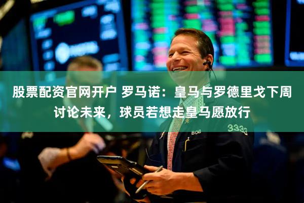 股票配资官网开户 罗马诺：皇马与罗德里戈下周讨论未来，球员若想走皇马愿放行