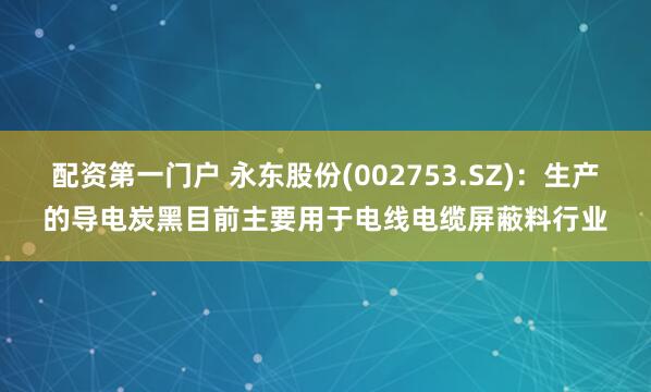 配资第一门户 永东股份(002753.SZ)：生产的导电炭黑目前主要用于电线电缆屏蔽料行业