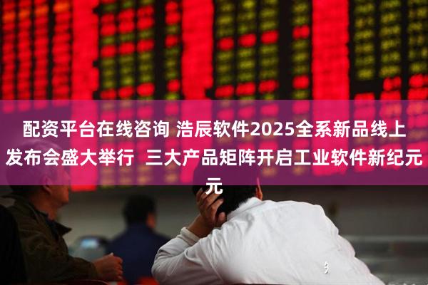 配资平台在线咨询 浩辰软件2025全系新品线上发布会盛大举行  三大产品矩阵开启工业软件新纪元