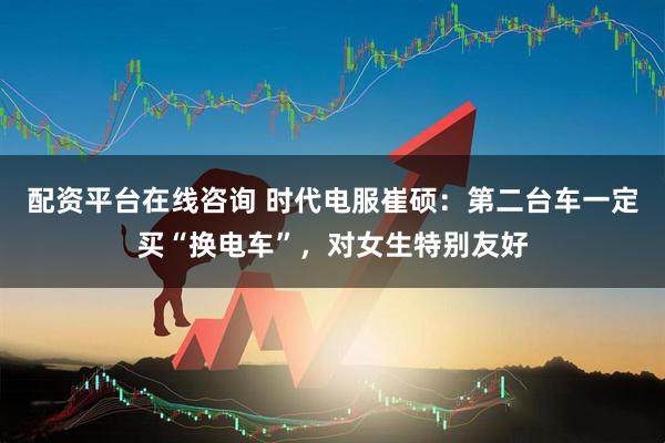 配资平台在线咨询 时代电服崔硕：第二台车一定买“换电车”，对女生特别友好