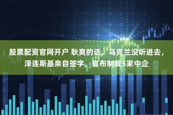 股票配资官网开户 耿爽的话，乌克兰没听进去，泽连斯基亲自签字，宣布制裁5家中企