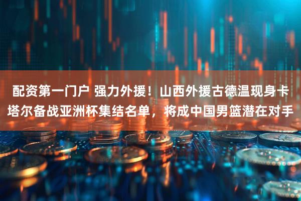 配资第一门户 强力外援！山西外援古德温现身卡塔尔备战亚洲杯集结名单，将成中国男篮潜在对手