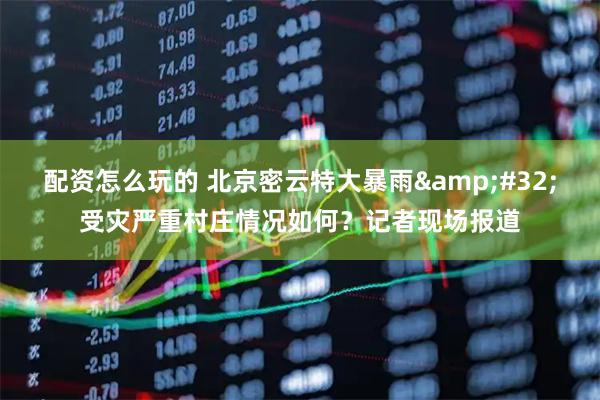 配资怎么玩的 北京密云特大暴雨&#32;受灾严重村庄情况如何？记者现场报道