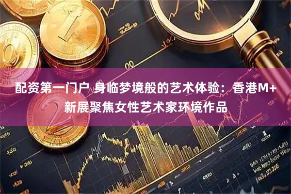 配资第一门户 身临梦境般的艺术体验：香港M+新展聚焦女性艺术家环境作品