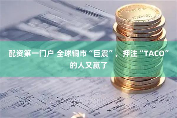 配资第一门户 全球铜市“巨震”，押注“TACO”的人又赢了