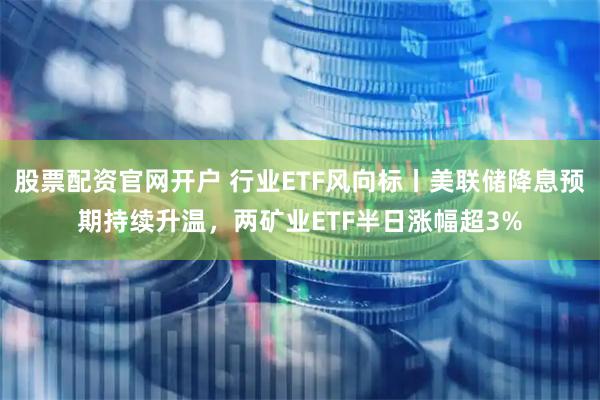 股票配资官网开户 行业ETF风向标丨美联储降息预期持续升温，两矿业ETF半日涨幅超3%