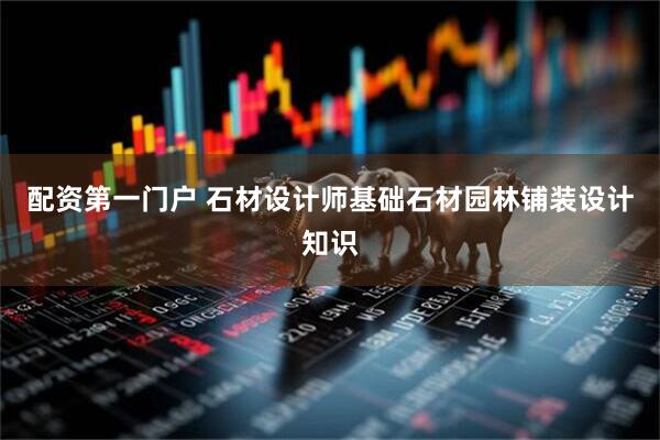 配资第一门户 石材设计师基础石材园林铺装设计知识