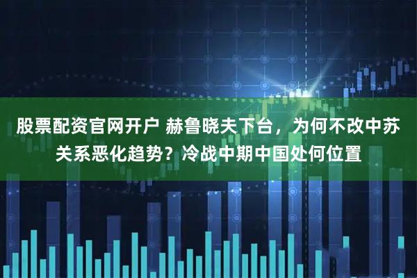 股票配资官网开户 赫鲁晓夫下台，为何不改中苏关系恶化趋势？冷战中期中国处何位置