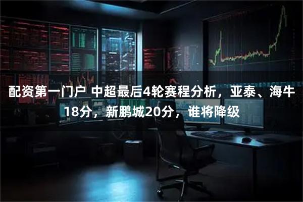 配资第一门户 中超最后4轮赛程分析，亚泰、海牛18分，新鹏城20分，谁将降级