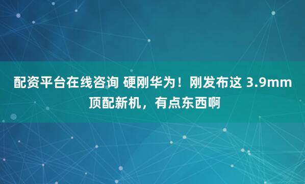 配资平台在线咨询 硬刚华为！刚发布这 3.9mm 顶配新机，有点东西啊