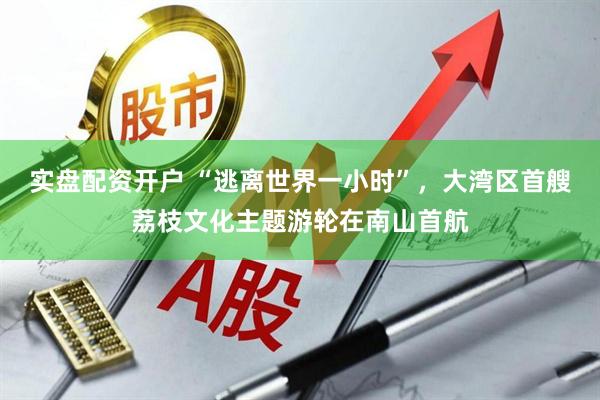 实盘配资开户 “逃离世界一小时”，大湾区首艘荔枝文化主题游轮在南山首航