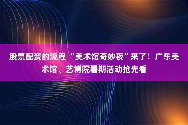 股票配资的流程 “美术馆奇妙夜”来了！广东美术馆、艺博院暑期活动抢先看