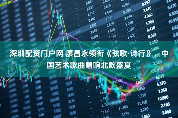 深圳配资门户网 廖昌永领衔《弦歌·诗行》，中国艺术歌曲唱响北欧盛夏
