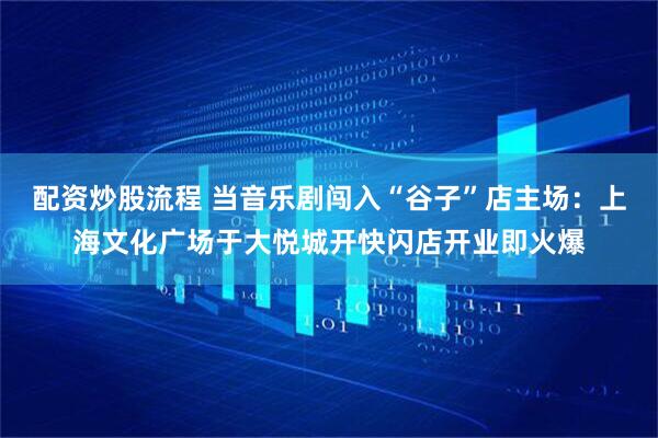 配资炒股流程 当音乐剧闯入“谷子”店主场：上海文化广场于大悦城开快闪店开业即火爆