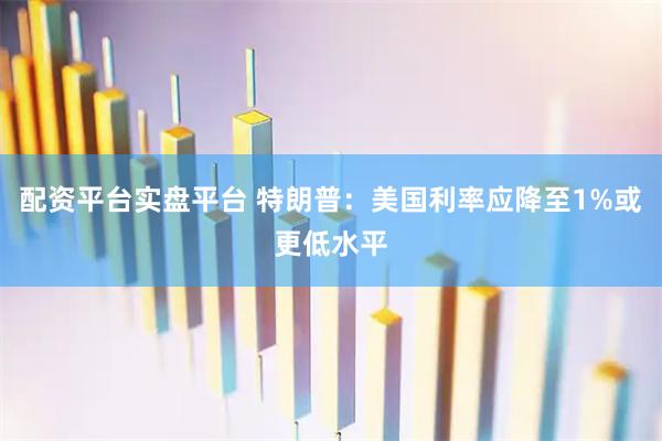 配资平台实盘平台 特朗普：美国利率应降至1%或更低水平