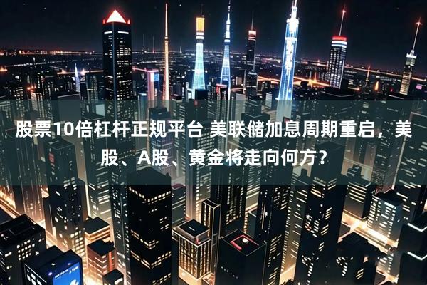 股票10倍杠杆正规平台 美联储加息周期重启,美股、A股、黄金将走向何方?